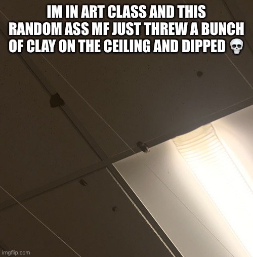 IM IN ART CLASS AND THIS RANDOM ASS MF JUST THREW A BUNCH OF CLAY ON THE CEILING AND DIPPED 💀 | made w/ Imgflip meme maker