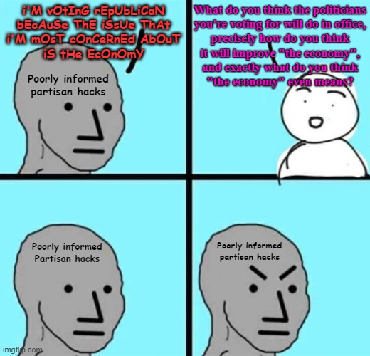 "Whenever the people are well-informed, they can be trusted with their own government." - Thomas Jefferson | What do you think the politicians
you're voting for will do in office,
precisely how do you think
it will improve "the economy",
and exactly what do you think
"the economy" even means? i'M vOtInG rEpUbLiCaN
bEcAuSe ThE iSsUe ThAt
i'M mOsT cOnCeRnEd AbOuT
iS tHe EcOnOmY; Poorly informed
partisan hacks; Poorly informed
partisan hacks; Poorly informed
Partisan hacks | image tagged in angry npc wojak,economy,republicans,voters,conservative logic,ignorant | made w/ Imgflip meme maker