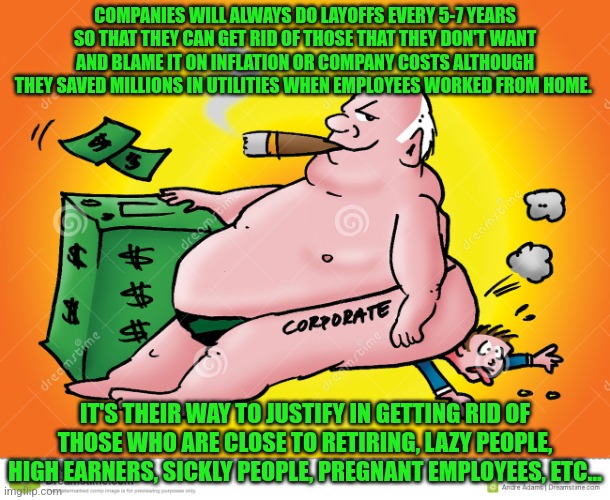 Greedy Corporate | COMPANIES WILL ALWAYS DO LAYOFFS EVERY 5-7 YEARS SO THAT THEY CAN GET RID OF THOSE THAT THEY DON'T WANT AND BLAME IT ON INFLATION OR COMPANY COSTS ALTHOUGH THEY SAVED MILLIONS IN UTILITIES WHEN EMPLOYEES WORKED FROM HOME. IT'S THEIR WAY TO JUSTIFY IN GETTING RID OF THOSE WHO ARE CLOSE TO RETIRING, LAZY PEOPLE, HIGH EARNERS, SICKLY PEOPLE, PREGNANT EMPLOYEES, ETC... | image tagged in greedy corporate | made w/ Imgflip meme maker
