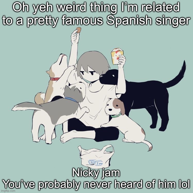 He’s my cousins husband | Oh yeh weird thing I’m related to a pretty famous Spanish singer; Nicky jam
You’ve probably never heard of him lol | image tagged in avogado6 | made w/ Imgflip meme maker