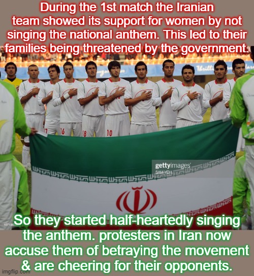 Damned if they do, damned if they don't. | During the 1st match the Iranian team showed its support for women by not singing the national anthem. This led to their
families being threatened by the government. So they started half-heartedly singing
the anthem. protesters in Iran now
accuse them of betraying the movement
& are cheering for their opponents. | image tagged in world cup,politics,soccer,women's rights | made w/ Imgflip meme maker