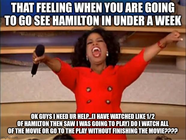 Help eeeeee | THAT FEELING WHEN YOU ARE GOING TO GO SEE HAMILTON IN UNDER A WEEK; OK GUYS I NEED UR HELP...(I HAVE WATCHED LIKE 1/2 OF HAMILTON THEN SAW I WAS GOING TO PLAY) DO I WATCH ALL OF THE MOVIE OR GO TO THE PLAY WITHOUT FINISHING THE MOVIE???? | image tagged in memes,oprah you get a | made w/ Imgflip meme maker