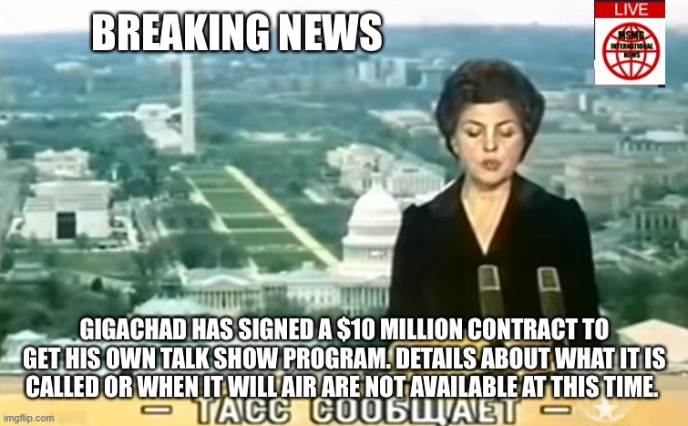 Dictator MSMG News | BREAKING NEWS; GIGACHAD HAS SIGNED A $10 MILLION CONTRACT TO GET HIS OWN TALK SHOW PROGRAM. DETAILS ABOUT WHAT IT IS CALLED OR WHEN IT WILL AIR ARE NOT AVAILABLE AT THIS TIME. | image tagged in dictator msmg news | made w/ Imgflip meme maker