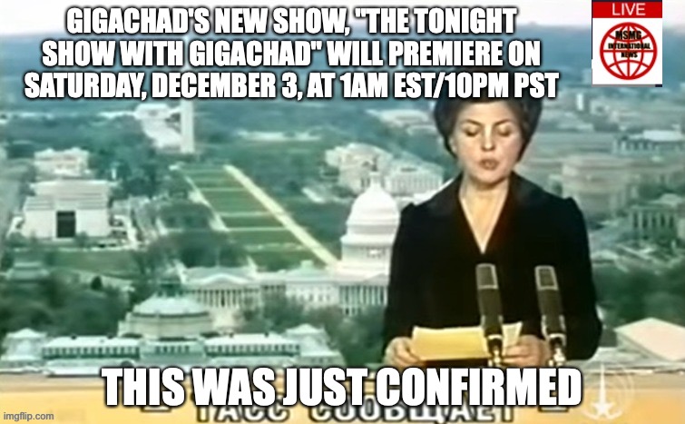 Dictator MSMG News | GIGACHAD'S NEW SHOW, "THE TONIGHT SHOW WITH GIGACHAD" WILL PREMIERE ON SATURDAY, DECEMBER 3, AT 1AM EST/10PM PST; THIS WAS JUST CONFIRMED | image tagged in dictator msmg news | made w/ Imgflip meme maker