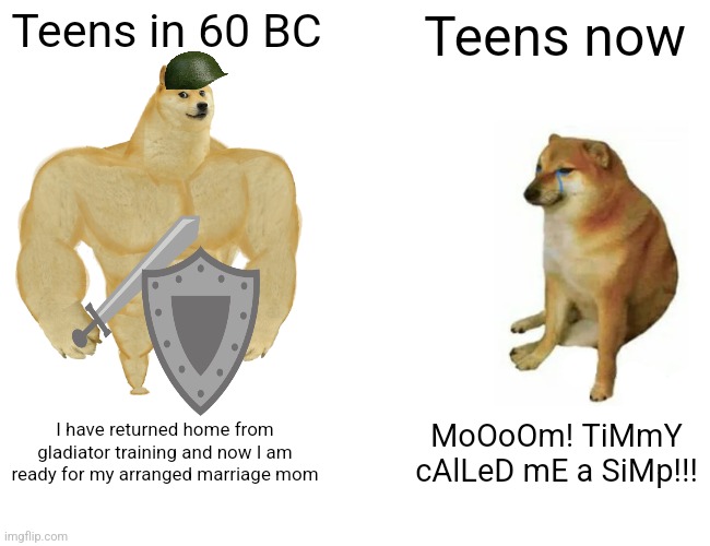 Teens now vs Teens in 60 BC | Teens in 60 BC; Teens now; I have returned home from gladiator training and now I am ready for my arranged marriage mom; MoOoOm! TiMmY cAlLeD mE a SiMp!!! | image tagged in memes,buff doge vs cheems | made w/ Imgflip meme maker