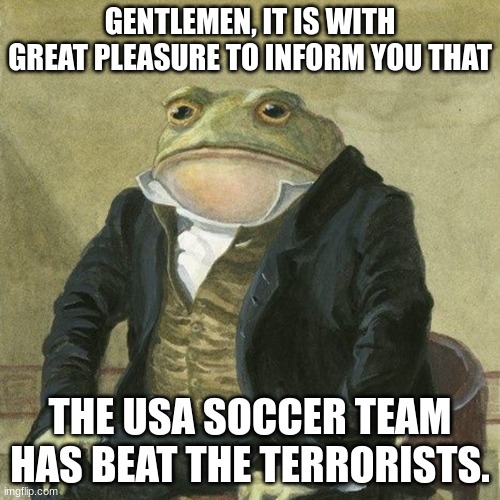 Gentlemen, it is with great pleasure to inform you that | GENTLEMEN, IT IS WITH GREAT PLEASURE TO INFORM YOU THAT; THE USA SOCCER TEAM HAS BEAT THE TERRORISTS. | image tagged in gentlemen it is with great pleasure to inform you that | made w/ Imgflip meme maker