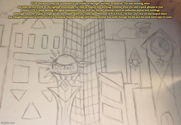 POV: You're on a road trip by yourself in the middle of the night, and start to doze off. The next morning, when you wake up, you're still on the highway, miraculously not dead or crashed into anything. However, when you take a quick glimpse at your phone's GPS, it stops working. No signal whatsoever. As you look out the car's window, there's an unfamiliar skyline with buildings seemingly made out of gold. A huge, golden sun-shaped object on a pillar says "Welcome to SOLARIS, The Sun City", and the sun-shaped object has triangles suspended in midair around it, somehow floating. Strange, bird-shaped airships float lazily through the sky, and the clock tower says it's noon. | made w/ Imgflip meme maker