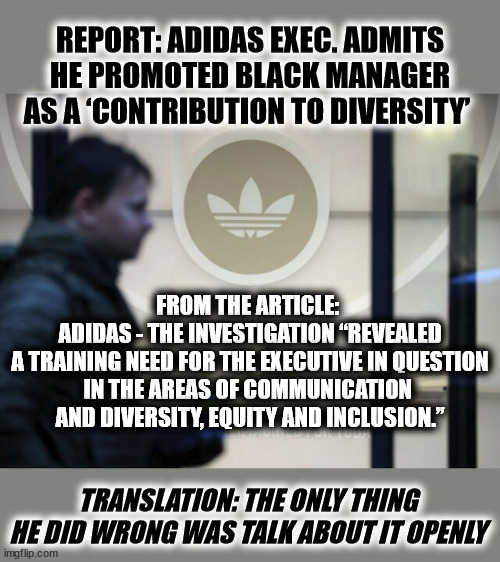 REPORT: ADIDAS EXEC. ADMITS HE PROMOTED BLACK MANAGER AS A ‘CONTRIBUTION TO DIVERSITY’; FROM THE ARTICLE: 
ADIDAS - THE INVESTIGATION “REVEALED
 A TRAINING NEED FOR THE EXECUTIVE IN QUESTION 
IN THE AREAS OF COMMUNICATION 
AND DIVERSITY, EQUITY AND INCLUSION.”; TRANSLATION: THE ONLY THING HE DID WRONG WAS TALK ABOUT IT OPENLY | made w/ Imgflip meme maker