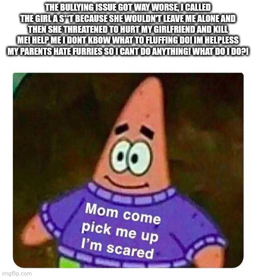 Patrick Mom come pick me up I'm scared | THE BULLYING ISSUE GOT WAY WORSE, I CALLED THE GIRL A S**T BECAUSE SHE WOULDN'T LEAVE ME ALONE AND THEN SHE THREATENED TO HURT MY GIRLFRIEND AND KILL ME! HELP ME I DONT KBOW WHAT TO FLUFFING DO! IM HELPLESS MY PARENTS HATE FURRIES SO I CANT DO ANYTHING! WHAT DO I DO?! | image tagged in patrick mom come pick me up i'm scared | made w/ Imgflip meme maker