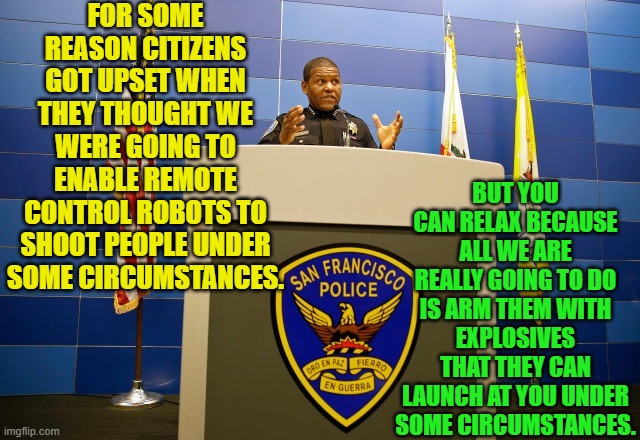 Aren't we glad they cleared that up? | FOR SOME REASON CITIZENS GOT UPSET WHEN THEY THOUGHT WE WERE GOING TO ENABLE REMOTE CONTROL ROBOTS TO SHOOT PEOPLE UNDER SOME CIRCUMSTANCES. BUT YOU CAN RELAX BECAUSE ALL WE ARE REALLY GOING TO DO IS ARM THEM WITH EXPLOSIVES THAT THEY CAN LAUNCH AT YOU UNDER SOME CIRCUMSTANCES. | image tagged in reality | made w/ Imgflip meme maker