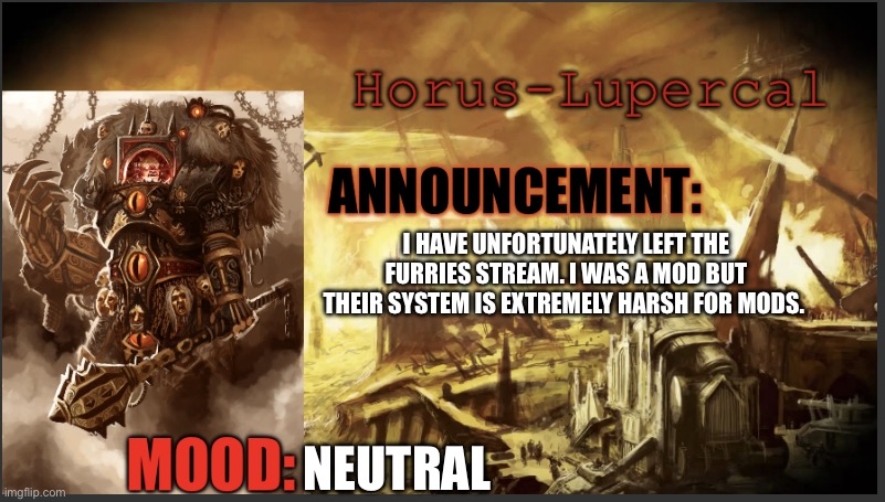 New announcement temp | I HAVE UNFORTUNATELY LEFT THE FURRIES STREAM. I WAS A MOD BUT THEIR SYSTEM IS EXTREMELY HARSH FOR MODS. NEUTRAL | image tagged in horus lupercals announcement template,memes | made w/ Imgflip meme maker