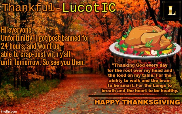 LucotIC THANKSGIVING announcement temp (11#) | Hi everyone.
Unfortunitly, I got post banned for 24 hours, and won't be able to crap-post with y'all until tomorrow. So see you then. | image tagged in lucotic thanksgiving announcement temp 11 | made w/ Imgflip meme maker