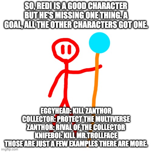 Redi's goal is in the comments | SO, REDI IS A GOOD CHARACTER BUT HE'S MISSING ONE THING. A GOAL, ALL THE OTHER CHARACTERS GOT ONE. EGGYHEAD: KILL ZANTHOR
COLLECTOR: PROTECT THE MULTIVERSE
ZANTHOR: RIVAL OF THE COLLECTOR
KNIFEBOI: KILL MR.TROLLFACE
THOSE ARE JUST A FEW EXAMPLES THERE ARE MORE. | image tagged in redi transparent real | made w/ Imgflip meme maker