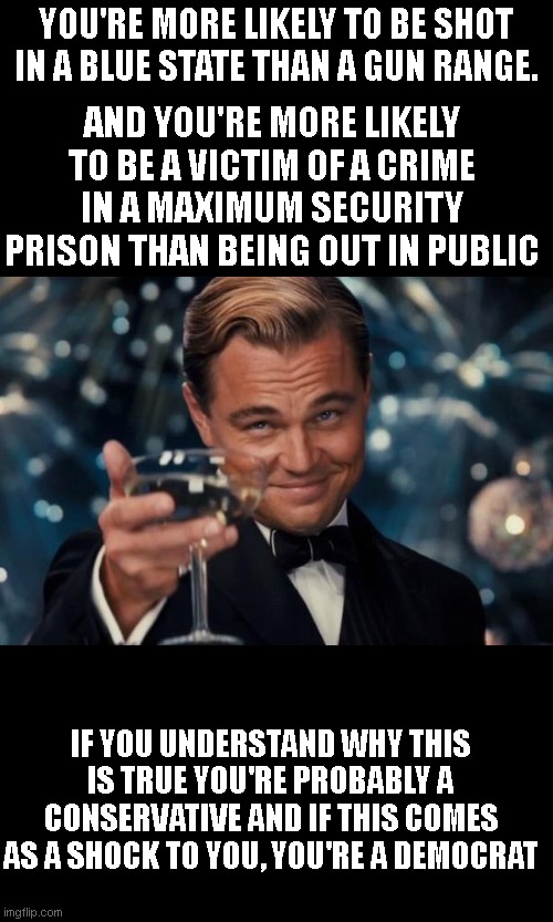 Leonardo Dicaprio Cheers | YOU'RE MORE LIKELY TO BE SHOT IN A BLUE STATE THAN A GUN RANGE. AND YOU'RE MORE LIKELY TO BE A VICTIM OF A CRIME IN A MAXIMUM SECURITY PRISON THAN BEING OUT IN PUBLIC; IF YOU UNDERSTAND WHY THIS IS TRUE YOU'RE PROBABLY A CONSERVATIVE AND IF THIS COMES AS A SHOCK TO YOU, YOU'RE A DEMOCRAT | image tagged in memes,leonardo dicaprio cheers | made w/ Imgflip meme maker