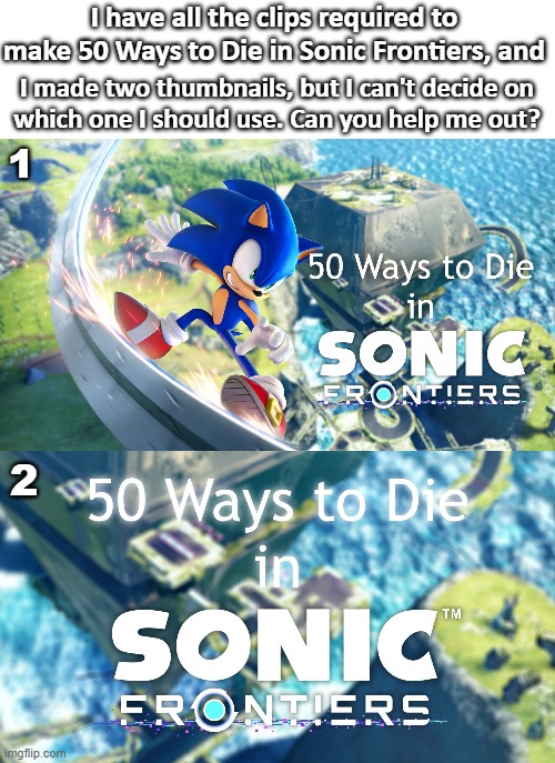 Monthly Imgflip Community Voting - 50 Ways to Die in Sonic Frontiers | I have all the clips required to
make 50 Ways to Die in Sonic Frontiers, and; I made two thumbnails, but I can't decide on
which one I should use. Can you help me out? 1; 2 | image tagged in 50 ways to die,sonic frontiers,youtube,video,thumbnail,community voting process | made w/ Imgflip meme maker