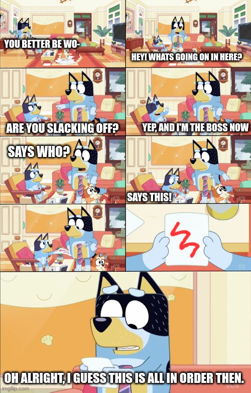 Bluey's the Boss | YOU BETTER BE WO-; HEY! WHATS GOING ON IN HERE? YEP, AND I'M THE BOSS NOW; ARE YOU SLACKING OFF? SAYS WHO? SAYS THIS! OH ALRIGHT, I GUESS THIS IS ALL IN ORDER THEN. | image tagged in bluey's the boss | made w/ Imgflip meme maker