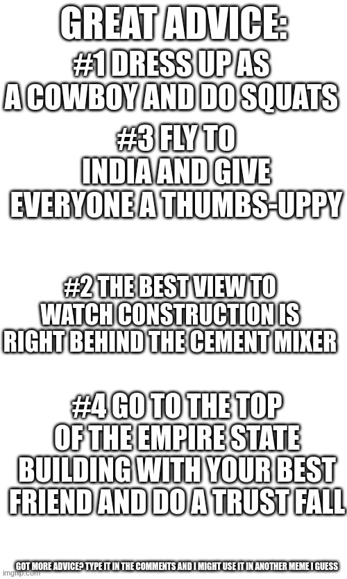 lol i messed up the numers | GREAT ADVICE:; #1 DRESS UP AS A COWBOY AND DO SQUATS; #3 FLY TO INDIA AND GIVE EVERYONE A THUMBS-UPPY; #2 THE BEST VIEW TO WATCH CONSTRUCTION IS RIGHT BEHIND THE CEMENT MIXER; #4 GO TO THE TOP OF THE EMPIRE STATE BUILDING WITH YOUR BEST FRIEND AND DO A TRUST FALL; GOT MORE ADVICE? TYPE IT IN THE COMMENTS AND I MIGHT USE IT IN ANOTHER MEME I GUESS | image tagged in advice | made w/ Imgflip meme maker