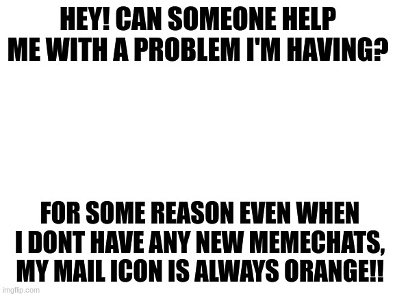 please help me! | HEY! CAN SOMEONE HELP ME WITH A PROBLEM I'M HAVING? FOR SOME REASON EVEN WHEN I DONT HAVE ANY NEW MEMECHATS, MY MAIL ICON IS ALWAYS ORANGE!! | image tagged in blank white template,please help me,imgflip,lol help me | made w/ Imgflip meme maker
