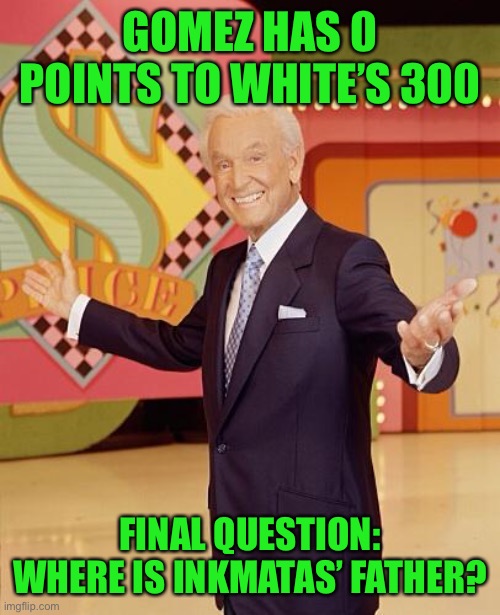 Game show  | GOMEZ HAS 0 POINTS TO WHITE’S 300; FINAL QUESTION: WHERE IS INKMATAS’ FATHER? | image tagged in game show | made w/ Imgflip meme maker