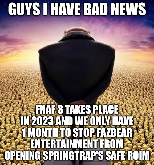 what do we do gang? | GUYS I HAVE BAD NEWS; FNAF 3 TAKES PLACE IN 2023 AND WE ONLY HAVE 1 MONTH TO STOP FAZBEAR ENTERTAINMENT FROM OPENING SPRINGTRAP'S SAFE ROIM | image tagged in guys i have bad news,fnaf 3 | made w/ Imgflip meme maker