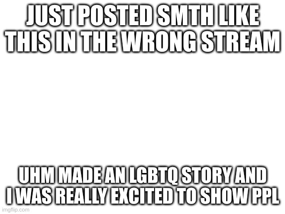 https://docs.google.com/presentation/d/1aqLnHcOZfUqiIUExsFTWryZu_AGsYH8FA3poiyTUN9o/edit#slide=id.p Please dont make any changes | JUST POSTED SMTH LIKE THIS IN THE WRONG STREAM; UHM MADE AN LGBTQ STORY AND I WAS REALLY EXCITED TO SHOW PPL | image tagged in blank white template | made w/ Imgflip meme maker