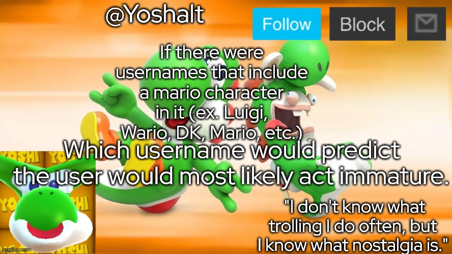 yoshalt | If there were usernames that include a mario character in it (ex. Luigi, Wario, DK, Mario, etc.); Which username would predict the user would most likely act immature. | image tagged in yoshalt | made w/ Imgflip meme maker