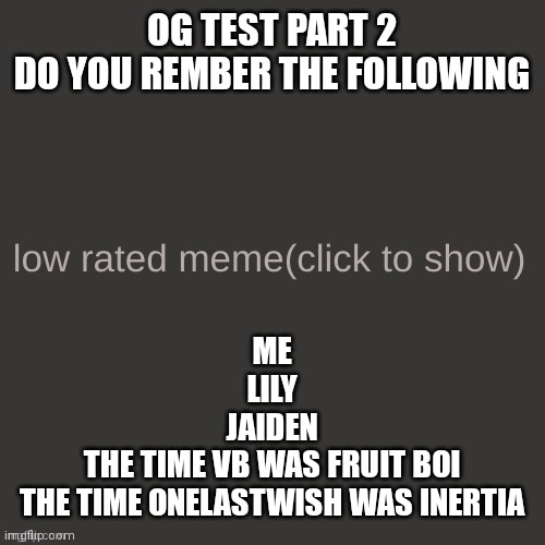 Low rated meme | ME
LILY
JAIDEN
THE TIME VB WAS FRUIT BOI
THE TIME ONELASTWISH WAS INERTIA; OG TEST PART 2
DO YOU REMBER THE FOLLOWING | image tagged in low rated meme | made w/ Imgflip meme maker