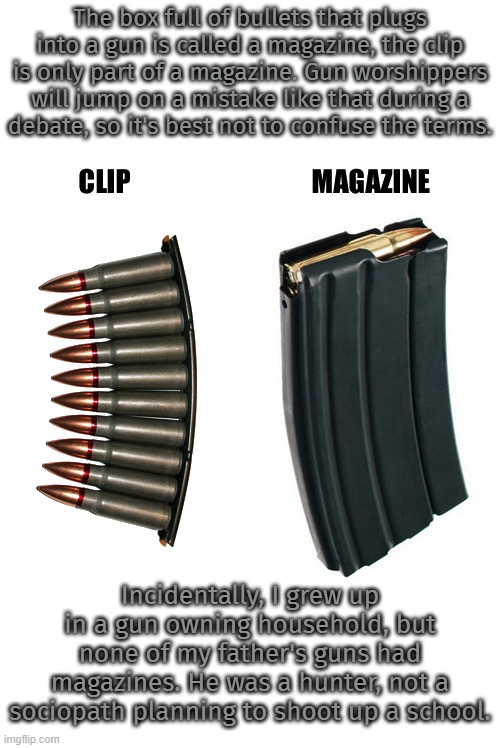 "The animal will get away in 1 or 2 shots; you'll never need more than that." -Dad. | The box full of bullets that plugs into a gun is called a magazine, the clip is only part of a magazine. Gun worshippers will jump on a mistake like that during a
debate, so it's best not to confuse the terms. Incidentally, I grew up in a gun owning household, but none of my father's guns had magazines. He was a hunter, not a sociopath planning to shoot up a school. | image tagged in clip or magazine,2nd amendment,mass shootings,gun control | made w/ Imgflip meme maker