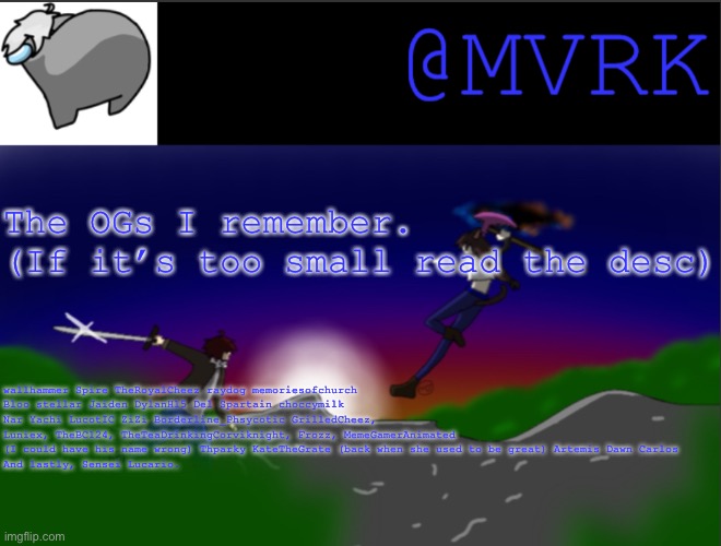 Not everyone knows I’ve been around for a hot minute. (I think I forgot a few people. Which ig means they don’t go on here since | The OGs I remember. 
(If it’s too small read the desc); wallhammer Spire TheRoyalCheez raydog memoriesofchurch Bloo stellar Jaiden DylanH15 Del Spartain choccymilk Nar Yachi LucotIC ZiZi Borderline_Phsycotic GrilledCheez, Luniex, TheBC124, TheTeaDrinkingCorviknight, Frozz, MemeGamerAnimated (I could have his name wrong) Thparky KateTheGrate (back when she used to be great) Artemis Dawn Carlos
And lastly, Sensei Lucario. | image tagged in mvrk announcement template | made w/ Imgflip meme maker