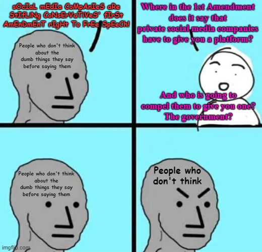 People who don't think before speaking don't have much to say worth listening to. | Where in the 1st Amendment
does it say that private social media companies
have to give you a platform? sOcIaL mEdIa CoMpAnIeS aRe StIfLiNg CoNsErVaTiVeS' fIrSt AmEnDmEnT rIgHt To FrEe SpEeCh! People who don't think
about the
dumb things they say
before saying them; And who is going to
compel them to give you one?
The government? People who don't think; People who don't think
about the
dumb things they say
before saying them | image tagged in angry npc wojak,first amendment,free speech,thinking,social media,censorship | made w/ Imgflip meme maker