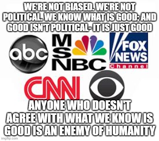 Media Lies | WE'RE NOT BIASED. WE'RE NOT POLITICAL. WE KNOW WHAT IS GOOD; AND GOOD ISN'T POLITICAL- IT IS JUST GOOD; ANYONE WHO DOESN'T AGREE WITH WHAT WE KNOW IS GOOD IS AN ENEMY OF HUMANITY | image tagged in media lies | made w/ Imgflip meme maker