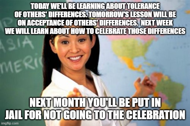 how it works | TODAY WE'LL BE LEARNING ABOUT TOLERANCE OF OTHERS' DIFFERENCES. TOMORROW'S LESSON WILL BE ON ACCEPTANCE OF OTHERS' DIFFERENCES.  NEXT WEEK WE WILL LEARN ABOUT HOW TO CELEBRATE THOSE DIFFERENCES; NEXT MONTH YOU'LL BE PUT IN JAIL FOR NOT GOING TO THE CELEBRATION | image tagged in memes,unhelpful high school teacher | made w/ Imgflip meme maker
