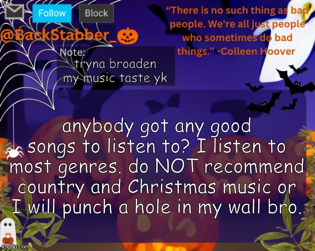 pls rec good music | tryna broaden my music taste yk; anybody got any good songs to listen to? I listen to most genres. do NOT recommend country and Christmas music or I will punch a hole in my wall bro. | image tagged in backstabbers_ halloween temp | made w/ Imgflip meme maker
