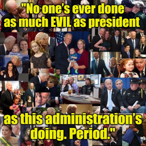 That's a lot of child groping, joe biden. | "No one’s ever done as much EVIL as president; as this administration’s doing. Period." | image tagged in that's a lot of child groping joe biden,evil,biden,obama,pedophile,criminal | made w/ Imgflip meme maker