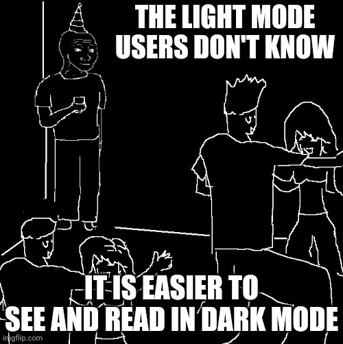 Dark mode meme template 100. | THE LIGHT MODE USERS DON'T KNOW; IT IS EASIER TO SEE AND READ IN DARK MODE | image tagged in they don't know dark mode,dark mode superiority,they don't know,memes,funny,relatable | made w/ Imgflip meme maker