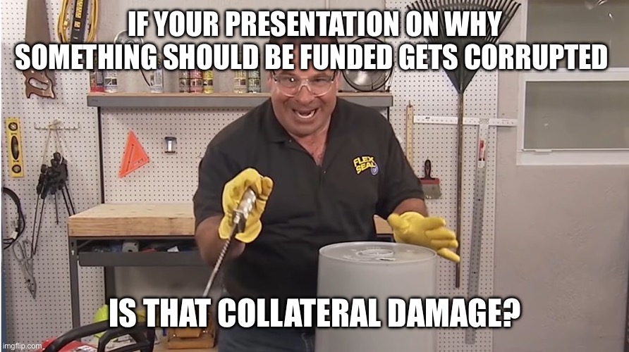 If you don’t live in a cube farm this joke is probably lost on you | IF YOUR PRESENTATION ON WHY SOMETHING SHOULD BE FUNDED GETS CORRUPTED; IS THAT COLLATERAL DAMAGE? | image tagged in phil swift that's a lotta damage flex tape/seal | made w/ Imgflip meme maker