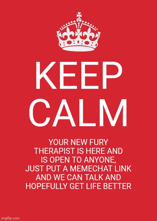 Im not licenced but I am capable! | KEEP CALM; YOUR NEW FURY THERAPIST IS HERE AND IS OPEN TO ANYONE, JUST PUT A MEMECHAT LINK AND WE CAN TALK AND HOPEFULLY GET LIFE BETTER | image tagged in memes,keep calm and carry on red | made w/ Imgflip meme maker