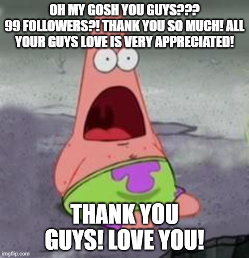 99 followers?! thank you guys!!! | OH MY GOSH YOU GUYS???
99 FOLLOWERS?! THANK YOU SO MUCH! ALL YOUR GUYS LOVE IS VERY APPRECIATED! THANK YOU GUYS! LOVE YOU! | image tagged in suprised patrick | made w/ Imgflip meme maker