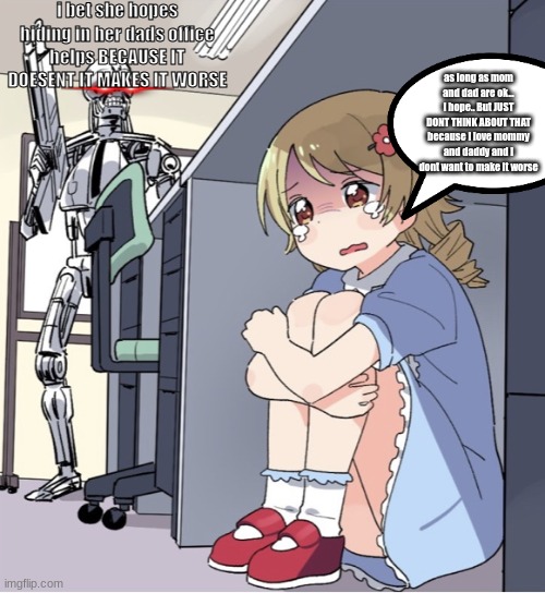 Anime Girl Hiding from Terminator | i bet she hopes hiding in her dads office helps BECAUSE IT DOESENT IT MAKES IT WORSE; as long as mom and dad are ok... i hope.. But JUST DONT THINK ABOUT THAT because i love mommy and daddy and i dont want to make it worse | image tagged in anime girl hiding from terminator,anime,mommy,daddy,terminator | made w/ Imgflip meme maker