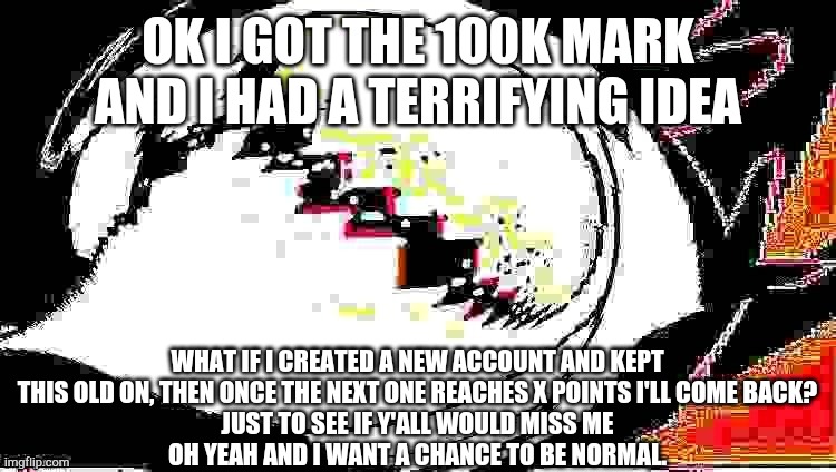 ...I'm unsure. If you guys think I shouldn't... then I want to do something else for you guys at least. | OK I GOT THE 100K MARK AND I HAD A TERRIFYING IDEA; WHAT IF I CREATED A NEW ACCOUNT AND KEPT THIS OLD ON, THEN ONCE THE NEXT ONE REACHES X POINTS I'LL COME BACK?
JUST TO SEE IF Y'ALL WOULD MISS ME
OH YEAH AND I WANT A CHANCE TO BE NORMAL. | image tagged in extra extra deepfried spamton neo,ive made a huge mistake | made w/ Imgflip meme maker