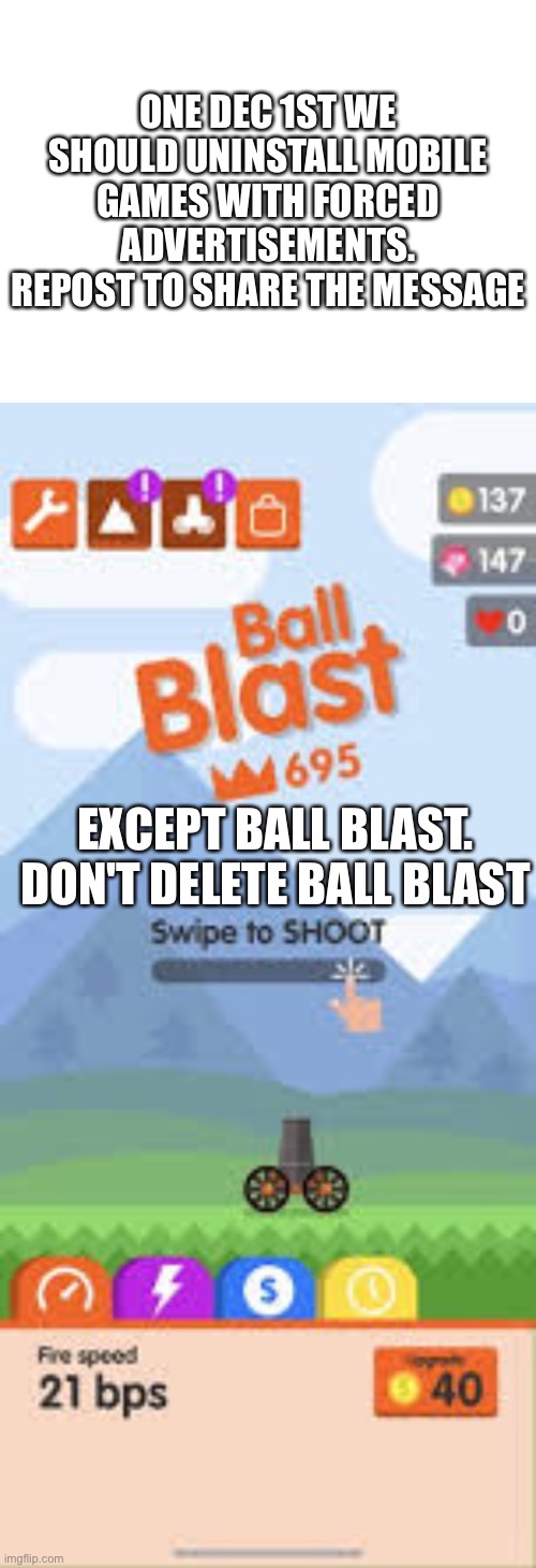 ⚠️WARNING: THIS IS A JOKE ⚠️ | ONE DEC 1ST WE SHOULD UNINSTALL MOBILE GAMES WITH FORCED ADVERTISEMENTS. REPOST TO SHARE THE MESSAGE; EXCEPT BALL BLAST. DON'T DELETE BALL BLAST | image tagged in joke,warning,ball blast,fun,funny,funny memes | made w/ Imgflip meme maker
