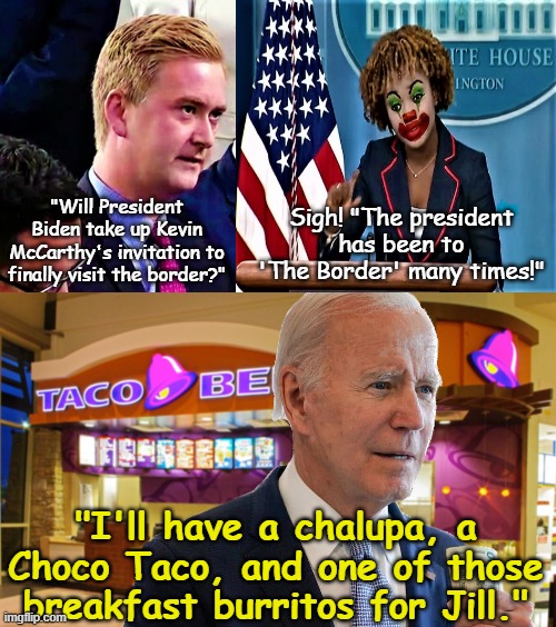 Joe's Run for the Border (from the Border) | "Will President Biden take up Kevin McCarthy's invitation to finally visit the border?"; Sigh! "The president has been to
'The Border' many times!"; "I'll have a chalupa, a Choco Taco, and one of those breakfast burritos for Jill." | image tagged in peter doocy vs kjp 1,taco bell,fence aka border wall,joe biden | made w/ Imgflip meme maker