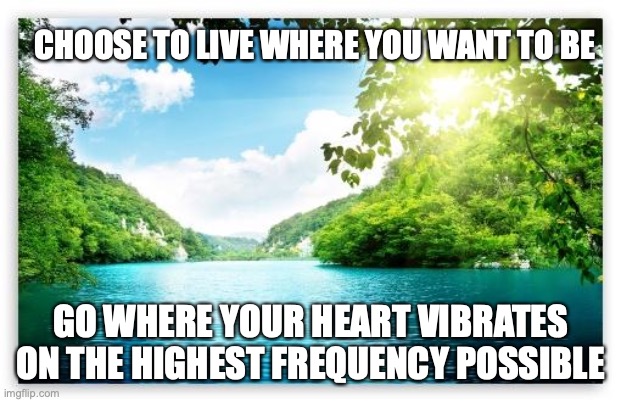 Live here | CHOOSE TO LIVE WHERE YOU WANT TO BE; GO WHERE YOUR HEART VIBRATES ON THE HIGHEST FREQUENCY POSSIBLE | image tagged in peacefullake | made w/ Imgflip meme maker