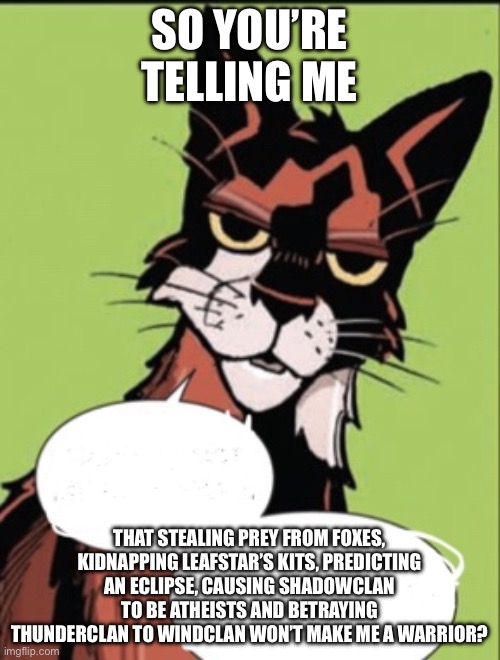 Sol be like(spoilers for SkyClan & the Stranger, Eclipse and The Forgotten Warrior) | SO YOU’RE TELLING ME; THAT STEALING PREY FROM FOXES, KIDNAPPING LEAFSTAR’S KITS, PREDICTING AN ECLIPSE, CAUSING SHADOWCLAN TO BE ATHEISTS AND BETRAYING THUNDERCLAN TO WINDCLAN WON’T MAKE ME A WARRIOR? | image tagged in warrior cat meme,sol | made w/ Imgflip meme maker