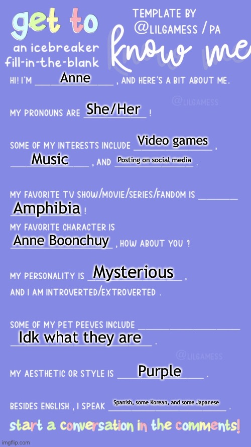 Get to know fill in the blank | Anne; She/Her; Video games; Music; Posting on social media; Amphibia; Anne Boonchuy; Mysterious; Idk what they are; Purple; Spanish, some Korean, and some Japanese | image tagged in get to know fill in the blank | made w/ Imgflip meme maker