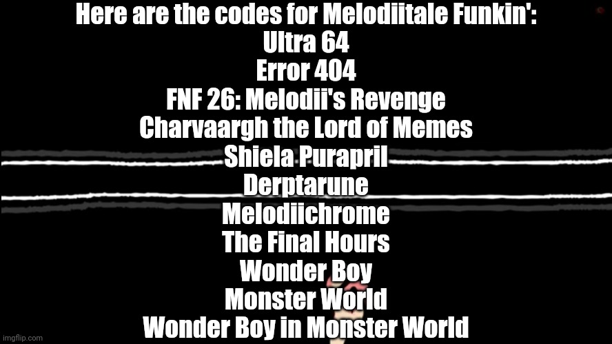 Melodiitale Funkin' codes for extra songs | Here are the codes for Melodiitale Funkin':
Ultra 64
Error 404
FNF 26: Melodii's Revenge
Charvaargh the Lord of Memes
Shiela Purapril
Derptarune
Melodiichrome
The Final Hours
Wonder Boy
Monster World
Wonder Boy in Monster World | image tagged in melodiitale funkin | made w/ Imgflip meme maker