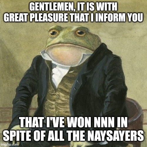 Gentlemen, it is with great pleasure to inform you that | GENTLEMEN, IT IS WITH GREAT PLEASURE THAT I INFORM YOU; THAT I'VE WON NNN IN SPITE OF ALL THE NAYSAYERS | image tagged in gentlemen it is with great pleasure to inform you that | made w/ Imgflip meme maker