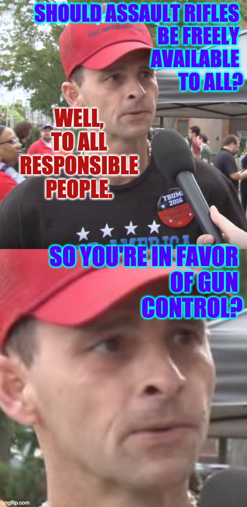 "...gun control... gun control... gun control..." |  SHOULD ASSAULT RIFLES 
BE FREELY 
AVAILABLE 
TO ALL? WELL, TO ALL RESPONSIBLE PEOPLE. SO YOU'RE IN FAVOR 
OF GUN 
CONTROL? | image tagged in trump supporter,memes,gun control,conservative hypocrisy | made w/ Imgflip meme maker
