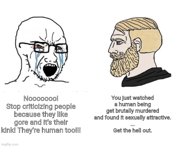 Last one, just to remind Vic of the criminal actions. | You just watched a human being get brutally murdered and found it sexually attractive.
...
Get the hell out. Nooooooo!
Stop criticizing people because they like gore and it's their kink! They're human too!!! | image tagged in soyboy vs yes chad | made w/ Imgflip meme maker