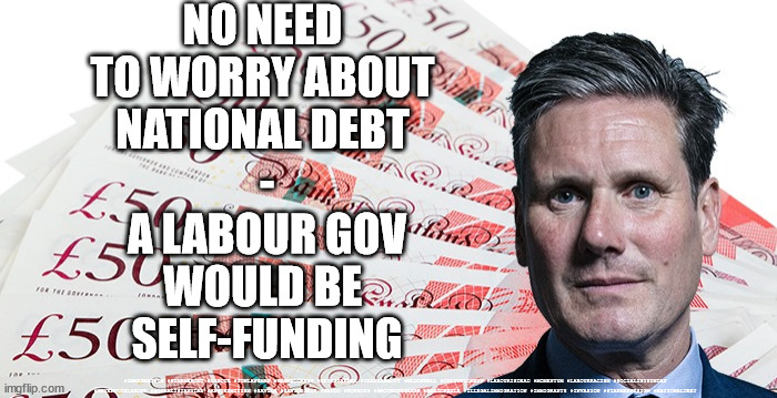 Labour - National debt | NO NEED 
TO WORRY ABOUT 
NATIONAL DEBT 
-
A LABOUR GOV
WOULD BE 
SELF-FUNDING; #IMMIGRATION #STARMEROUT #LABOUR #JONLANSMAN #WEARECORBYN #KEIRSTARMER #DIANEABBOTT #MCDONNELL #CULTOFCORBYN #LABOURISDEAD #MOMENTUM #LABOURRACISM #SOCIALISTSUNDAY #NEVERVOTELABOUR #SOCIALISTANYDAY #ANTISEMITISM #SAVILE #SAVILEGATE #PAEDO #WORBOYS #GROOMINGGANGS #PAEDOPHILE #ILLEGALIMMIGRATION #IMMIGRANTS #INVASION #STARMERRESIGN #NATIONALDEBT | image tagged in starmerout getstarmerout,labourisdead,illegal immigration,illegal immigrants,immigration invasion,labour policies of yesterday | made w/ Imgflip meme maker